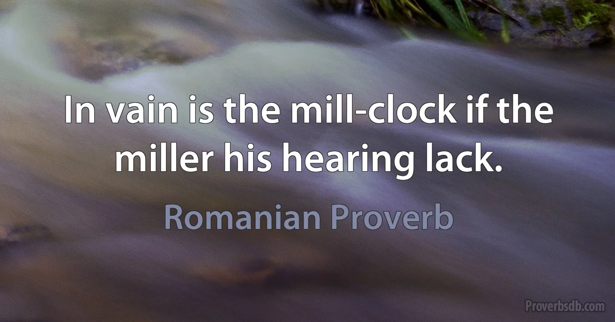 In vain is the mill-clock if the miller his hearing lack. (Romanian Proverb)