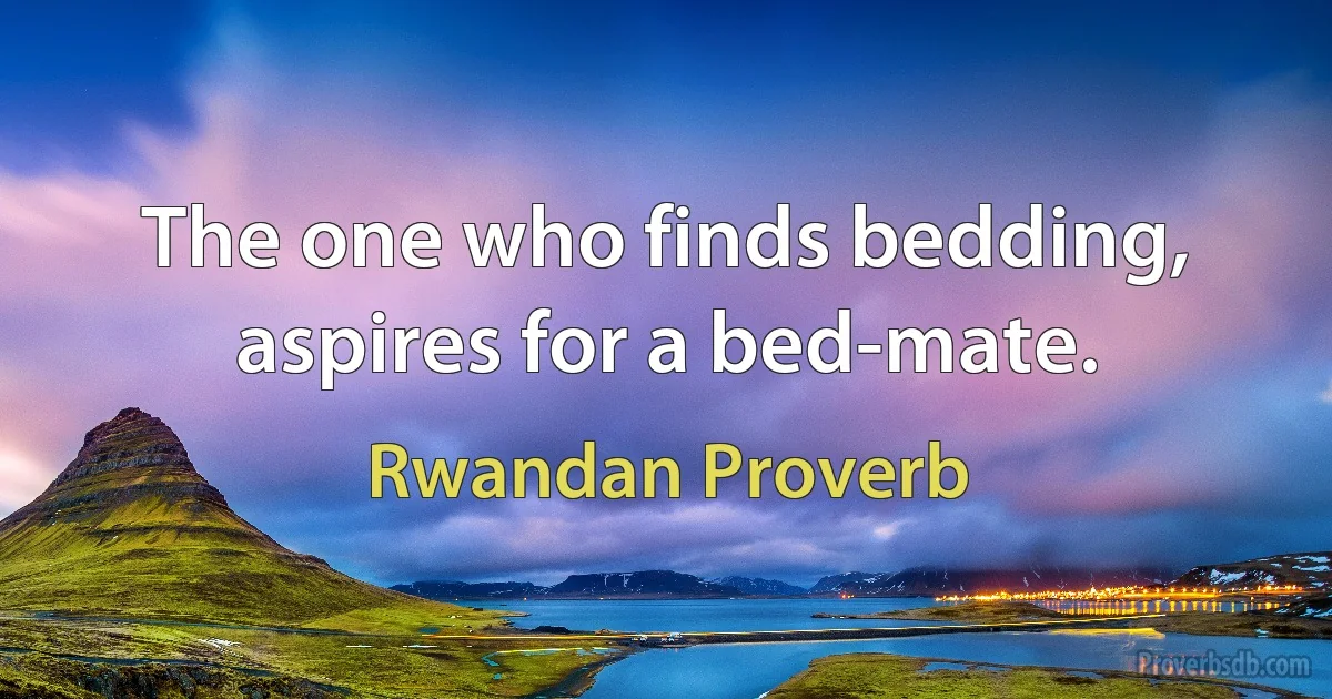 The one who finds bedding, aspires for a bed-mate. (Rwandan Proverb)