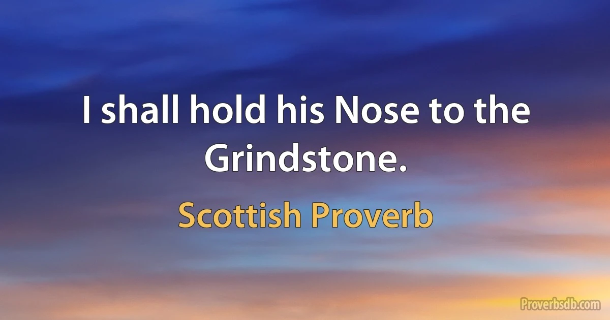 I shall hold his Nose to the Grindstone. (Scottish Proverb)