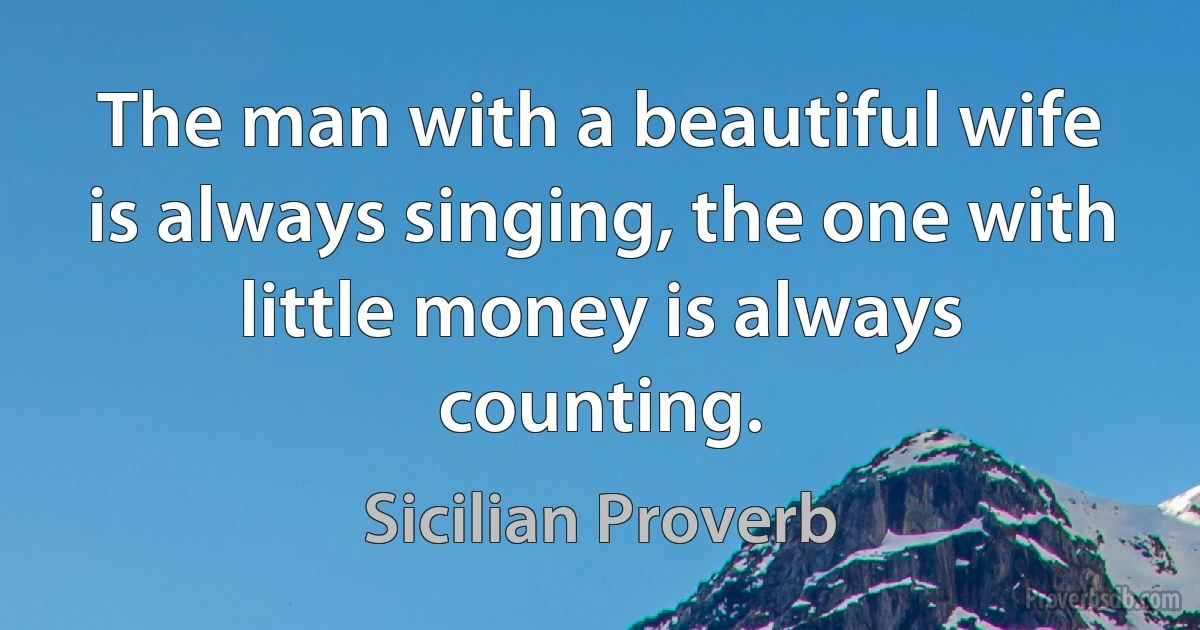 The man with a beautiful wife is always singing, the one with little money is always counting. (Sicilian Proverb)