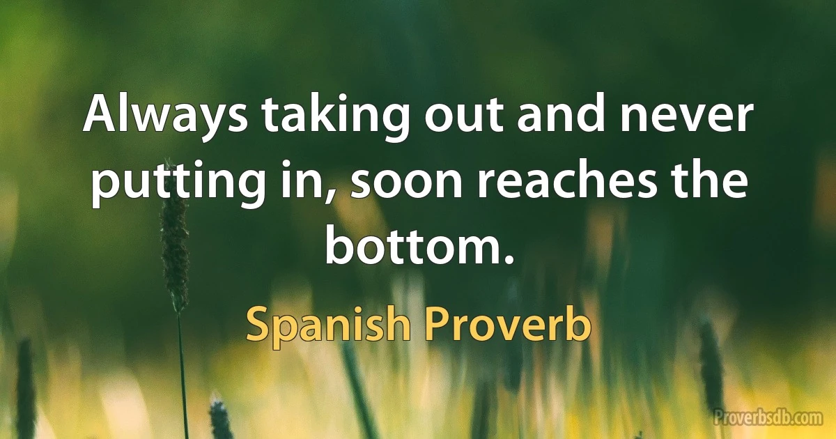 Always taking out and never putting in, soon reaches the bottom. (Spanish Proverb)