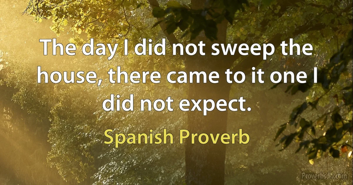 The day I did not sweep the house, there came to it one I did not expect. (Spanish Proverb)