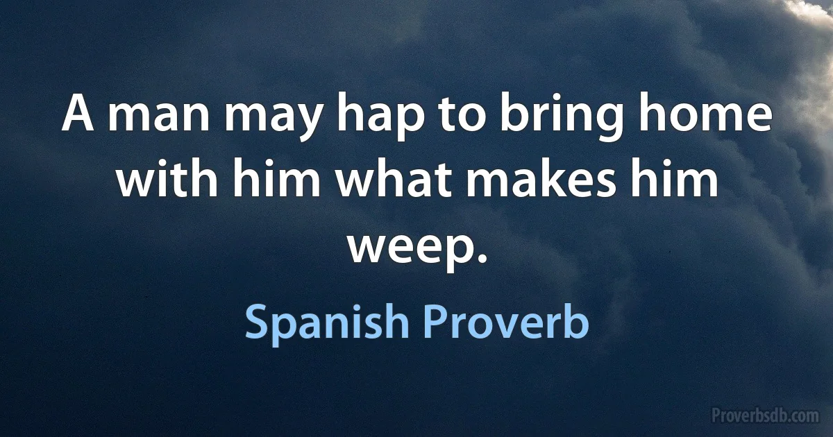 A man may hap to bring home with him what makes him weep. (Spanish Proverb)