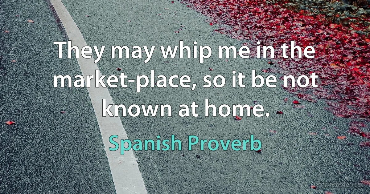 They may whip me in the market-place, so it be not known at home. (Spanish Proverb)