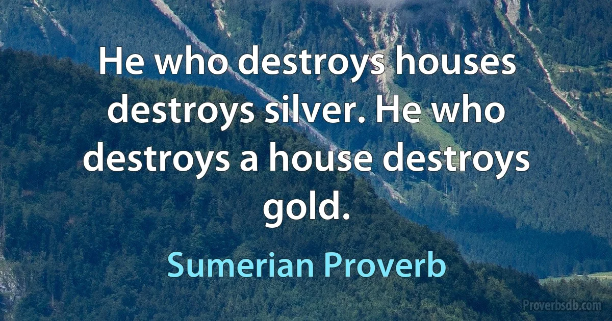 He who destroys houses destroys silver. He who destroys a house destroys gold. (Sumerian Proverb)