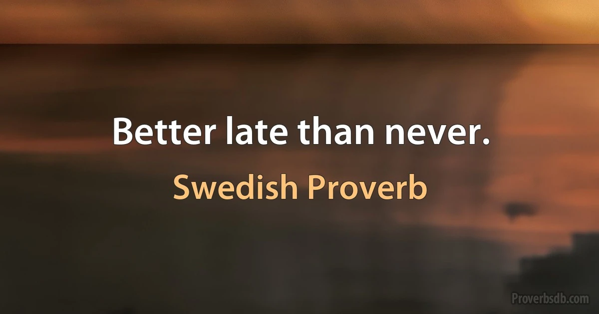 Better late than never. (Swedish Proverb)