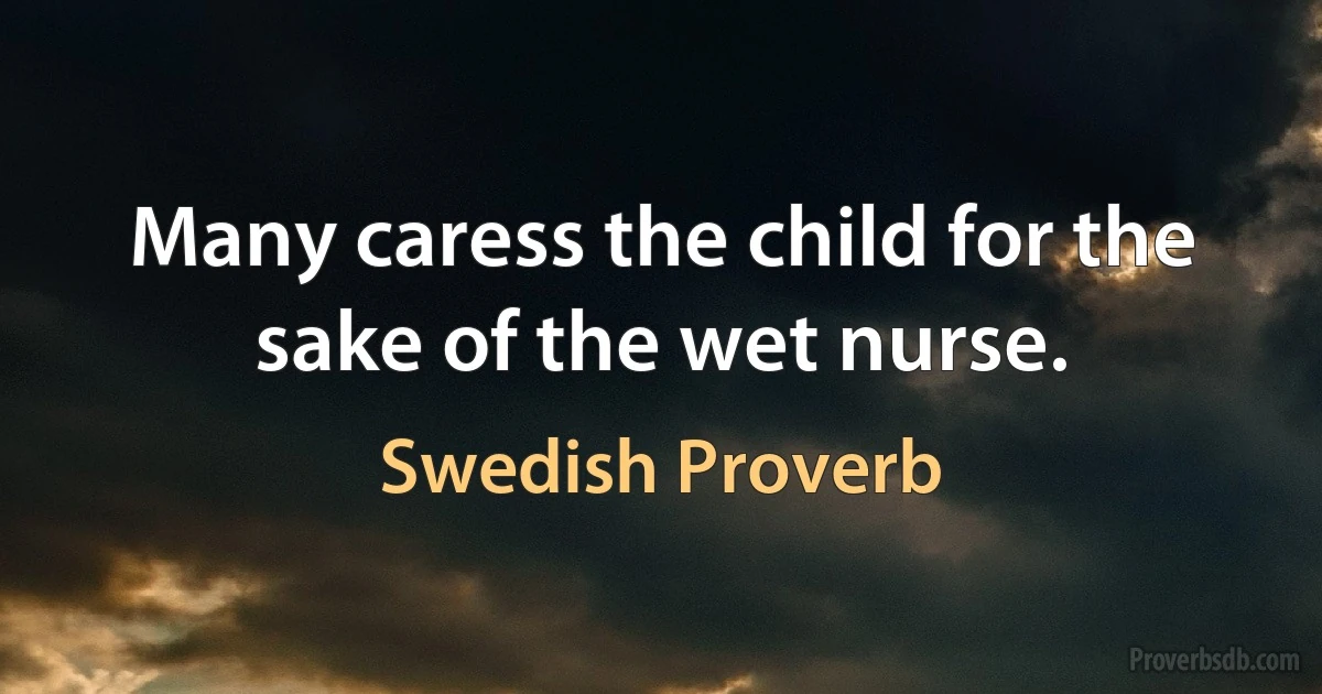 Many caress the child for the sake of the wet nurse. (Swedish Proverb)