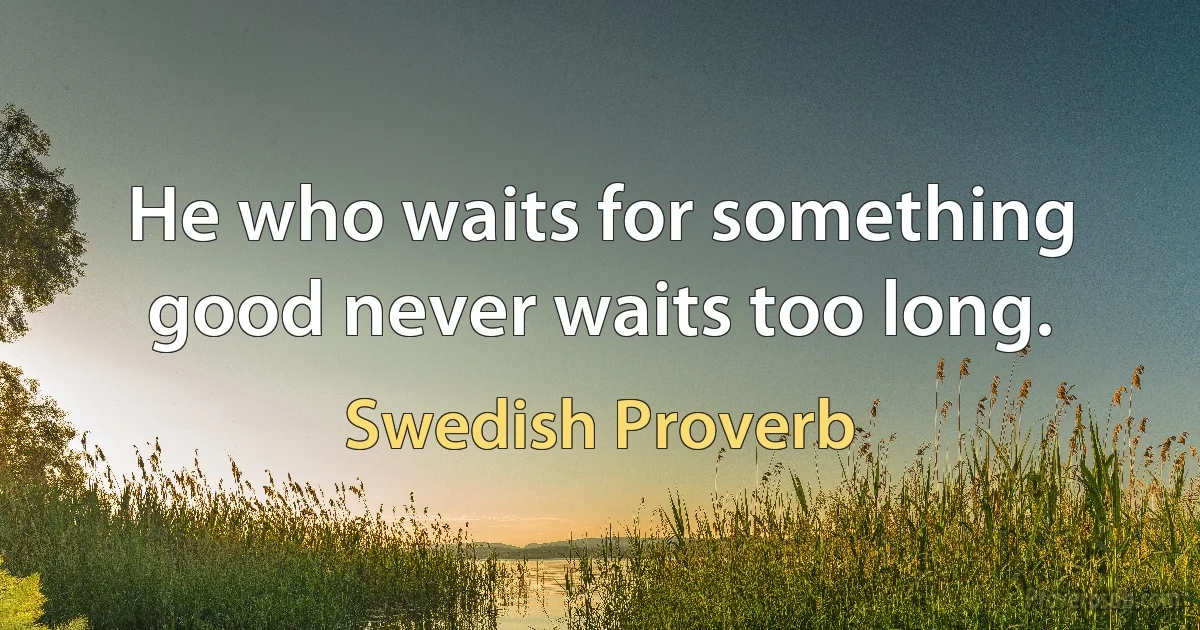 He who waits for something good never waits too long. (Swedish Proverb)