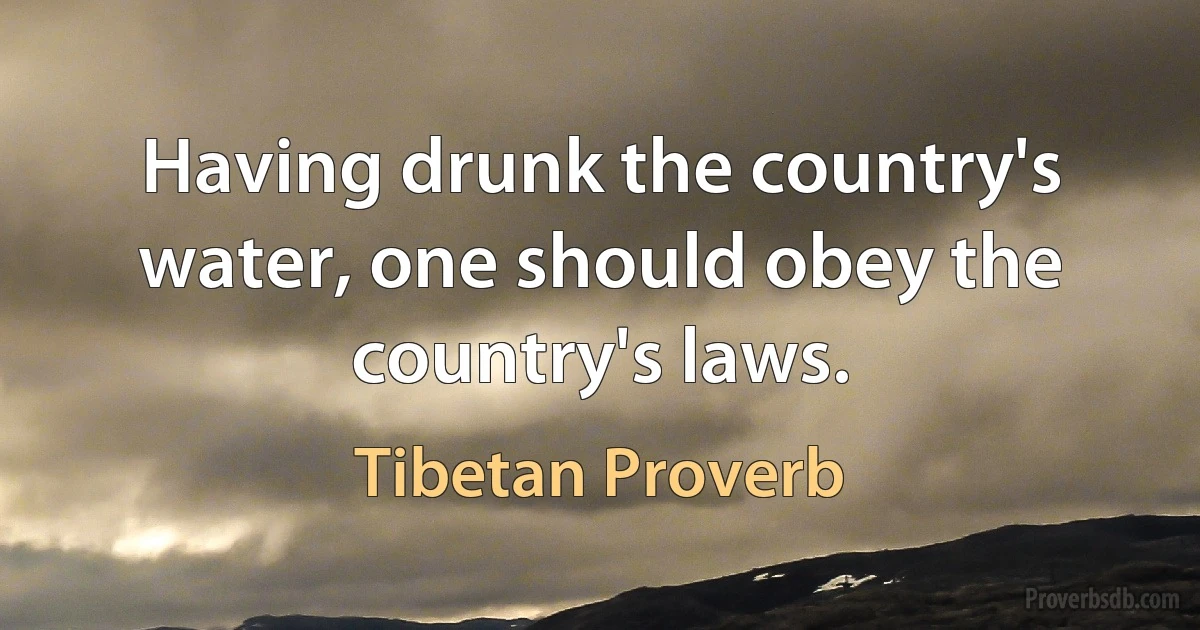 Having drunk the country's water, one should obey the country's laws. (Tibetan Proverb)