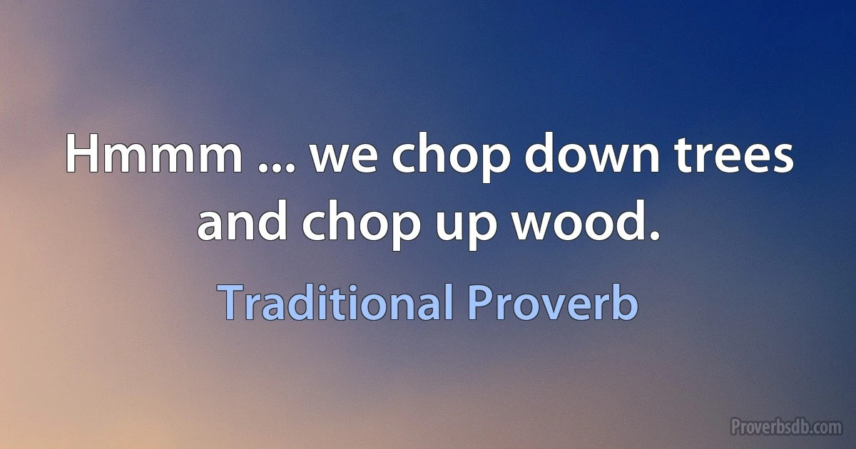 Hmmm ... we chop down trees and chop up wood. (Traditional Proverb)