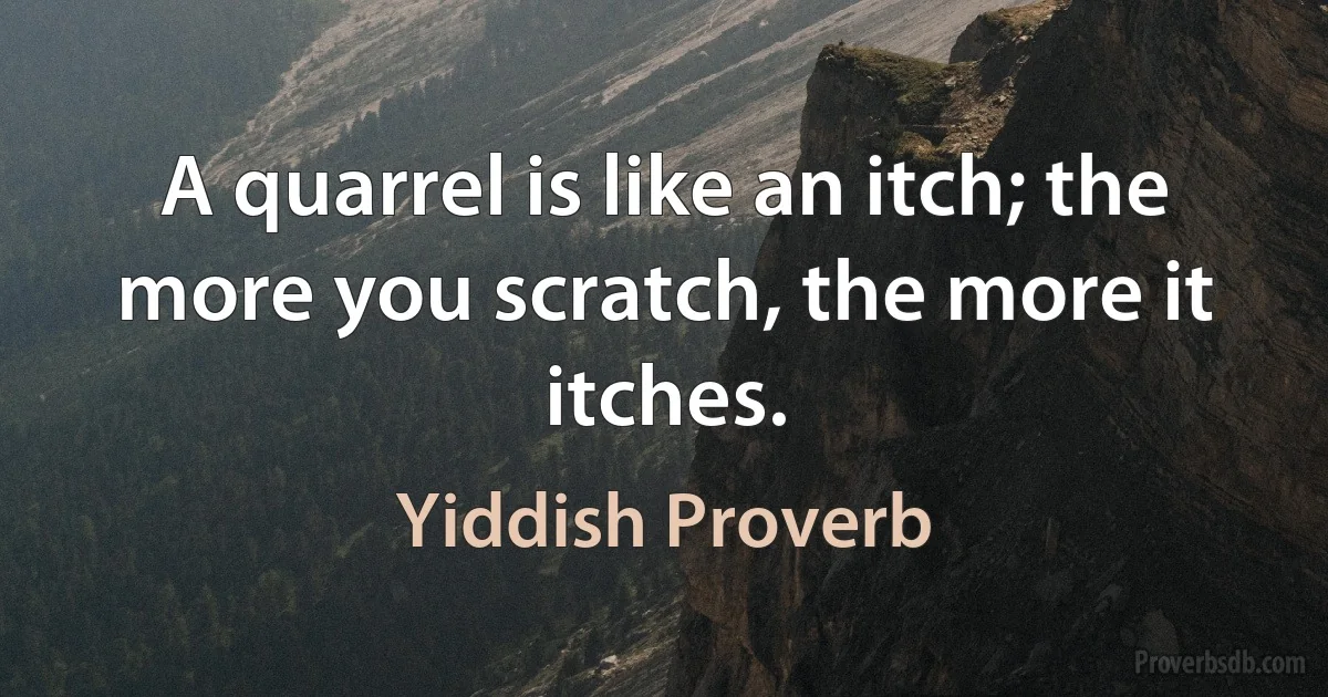 A quarrel is like an itch; the more you scratch, the more it itches. (Yiddish Proverb)