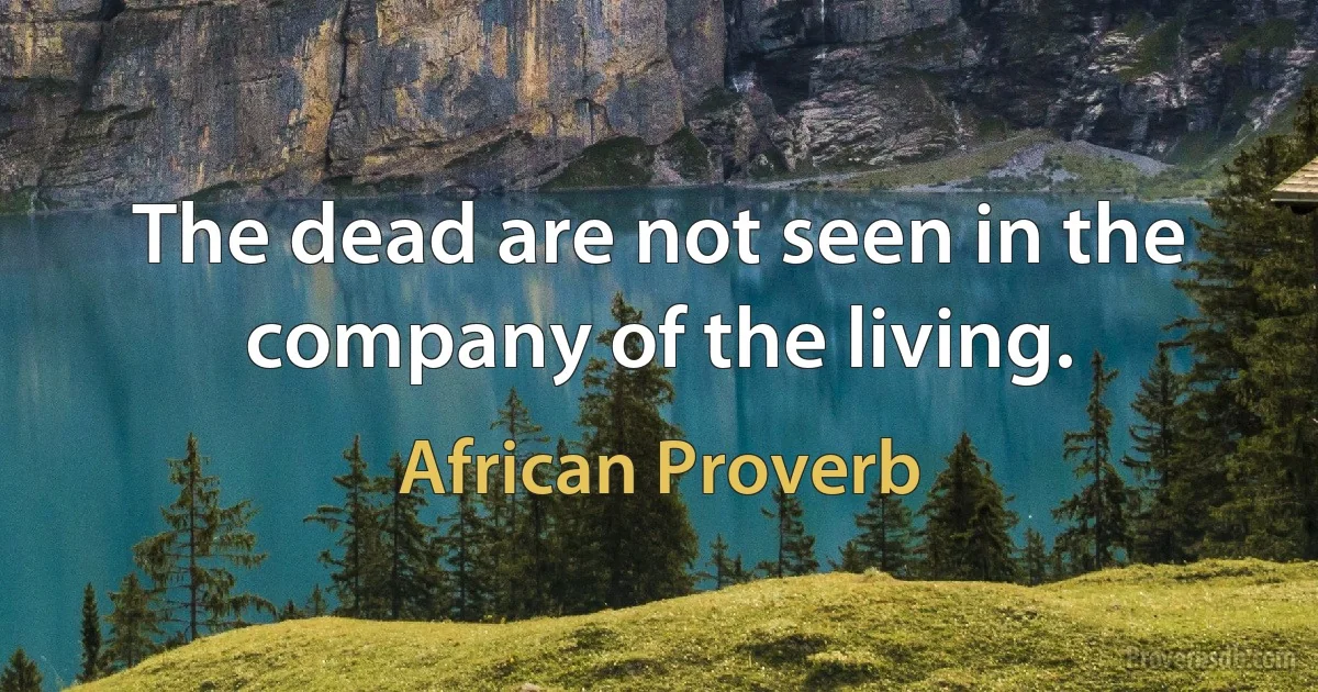 The dead are not seen in the company of the living. (African Proverb)