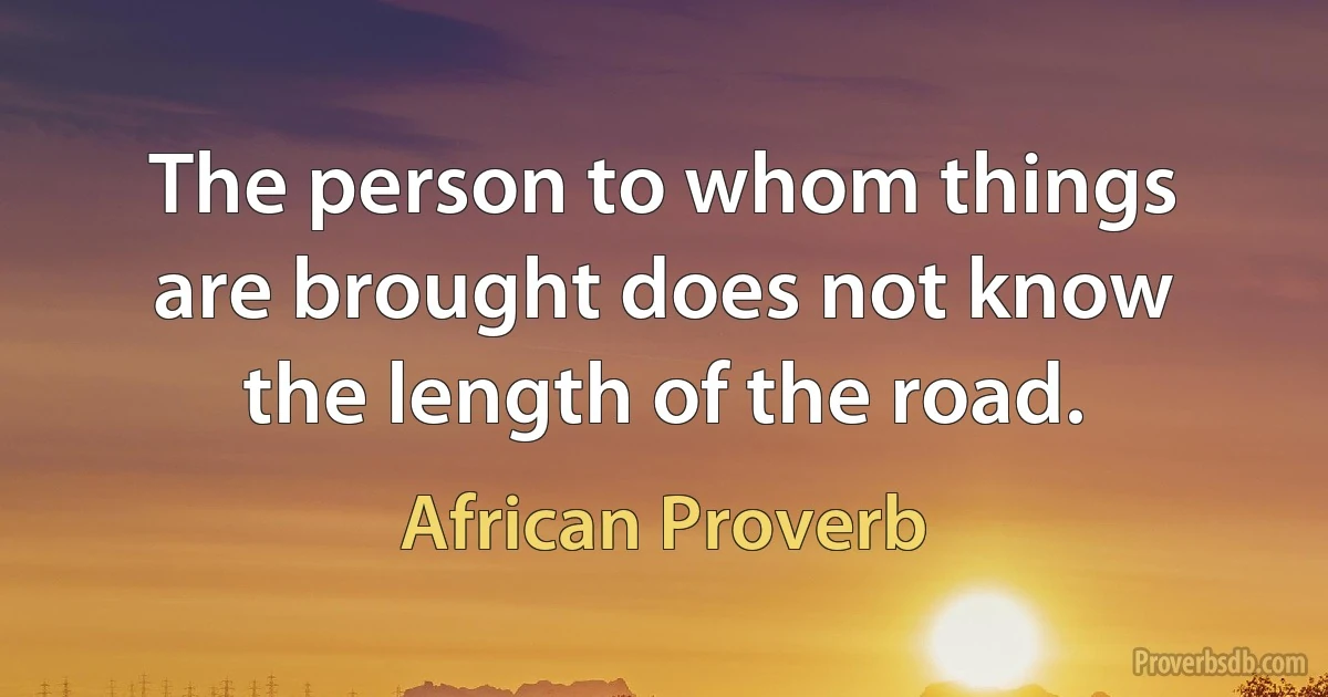 The person to whom things are brought does not know the length of the road. (African Proverb)