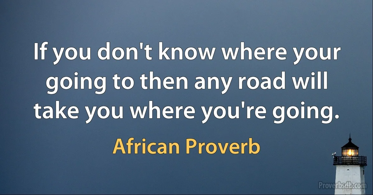 If you don't know where your going to then any road will take you where you're going. (African Proverb)