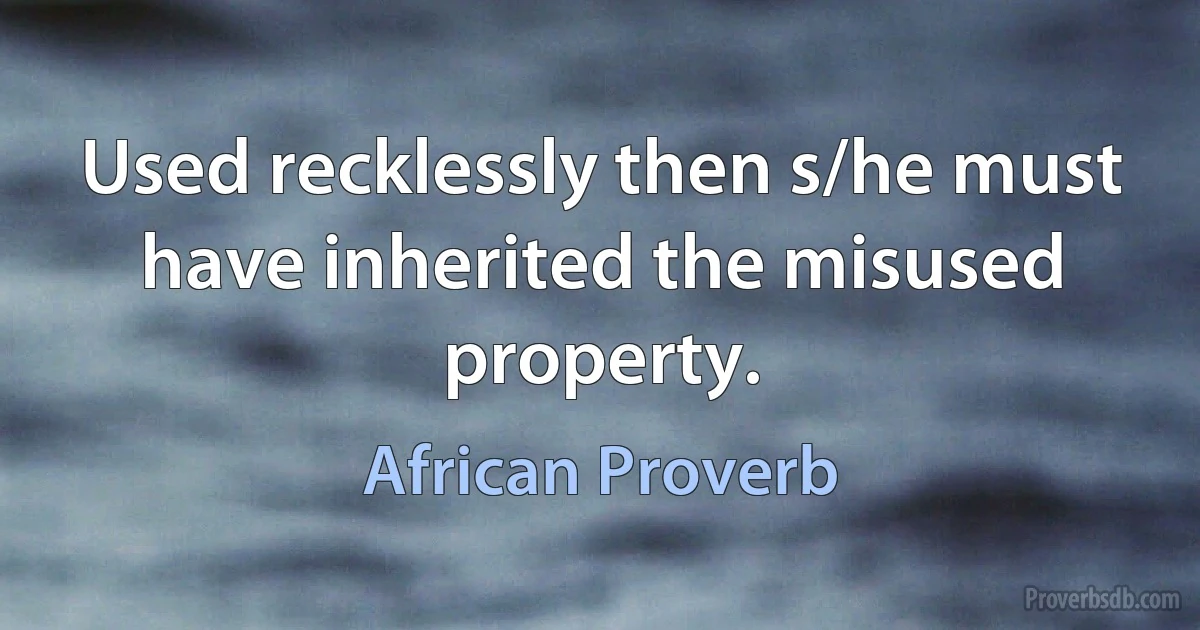 Used recklessly then s/he must have inherited the misused property. (African Proverb)