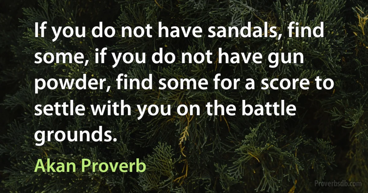 If you do not have sandals, find some, if you do not have gun powder, find some for a score to settle with you on the battle grounds. (Akan Proverb)