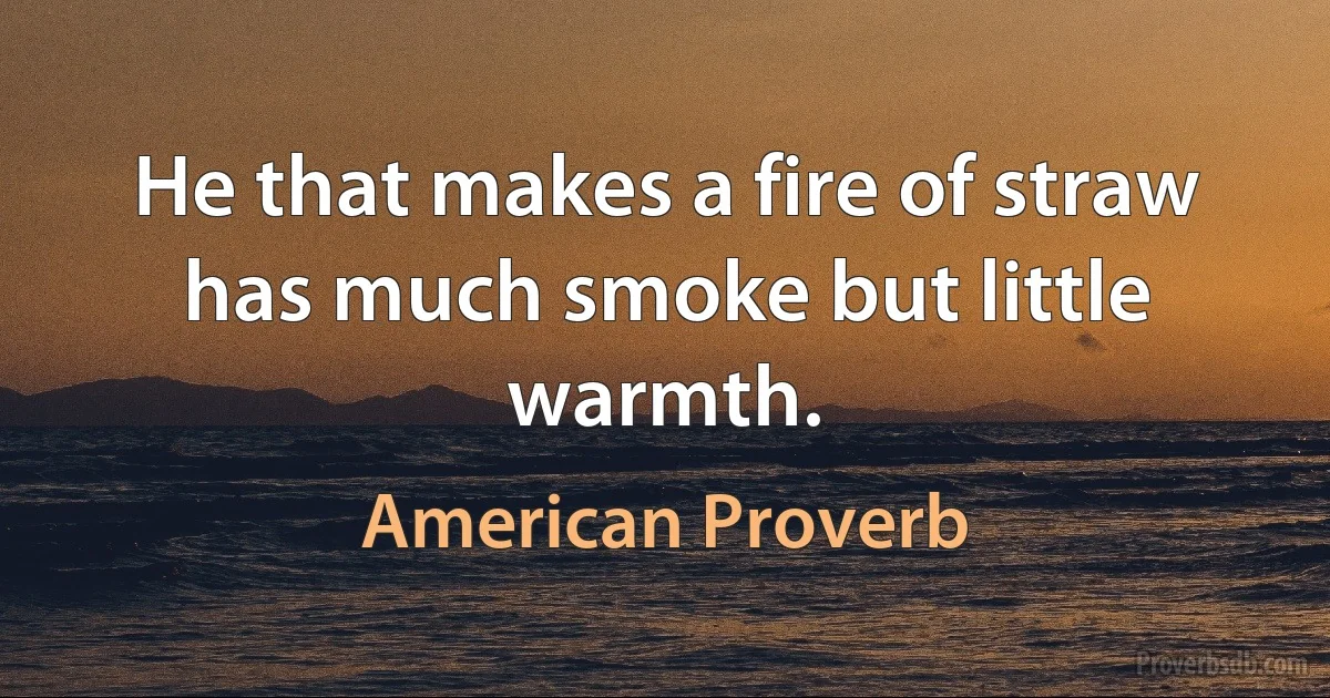 He that makes a fire of straw has much smoke but little warmth. (American Proverb)