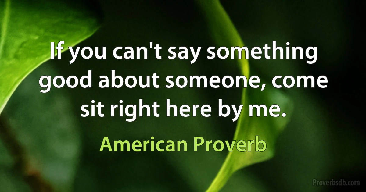 If you can't say something good about someone, come sit right here by me. (American Proverb)