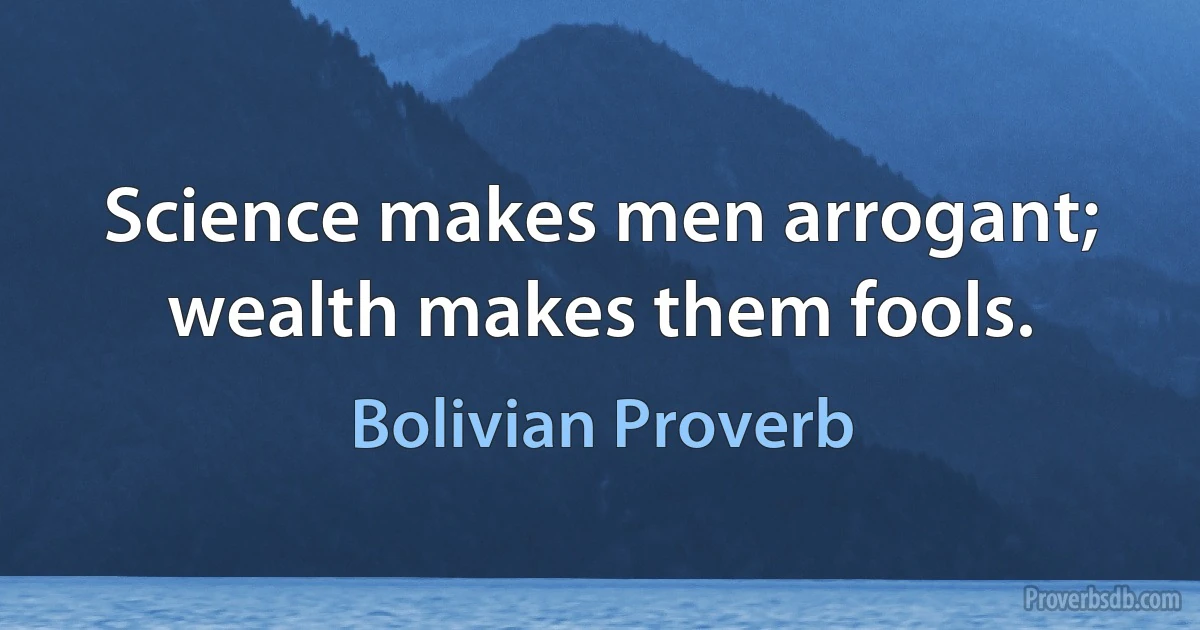 Science makes men arrogant; wealth makes them fools. (Bolivian Proverb)