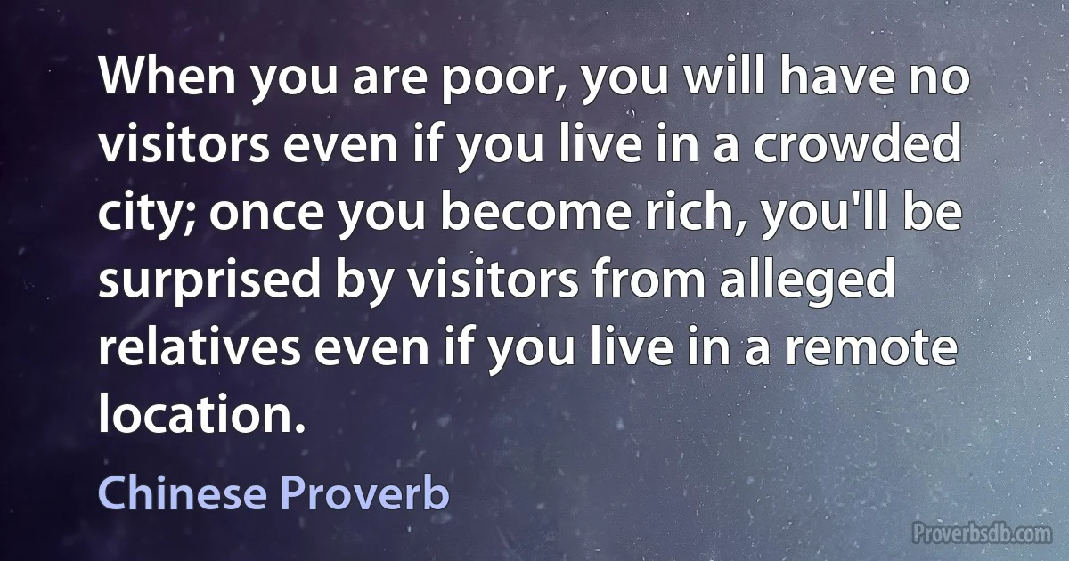 When you are poor, you will have no visitors even if you live in a crowded city; once you become rich, you'll be surprised by visitors from alleged relatives even if you live in a remote location. (Chinese Proverb)