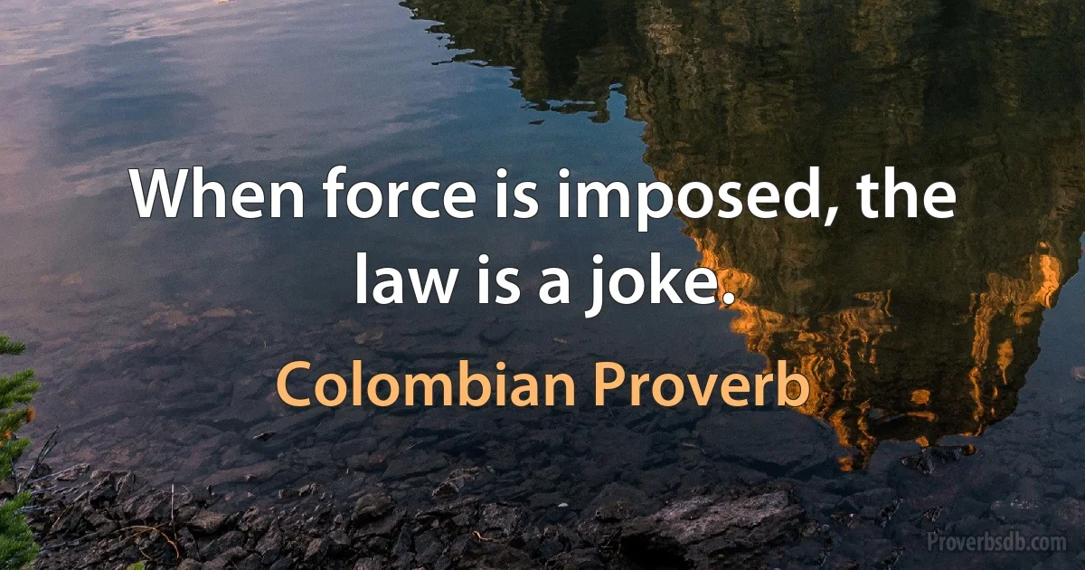 When force is imposed, the law is a joke. (Colombian Proverb)