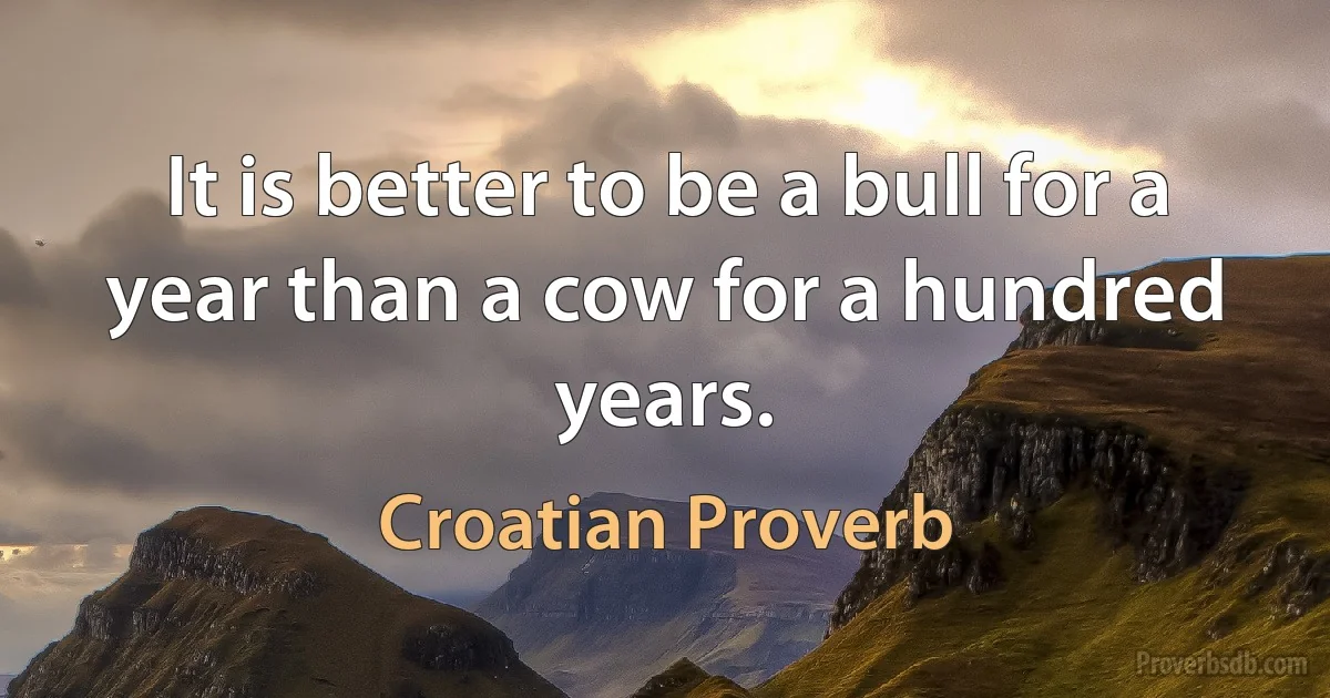 It is better to be a bull for a year than a cow for a hundred years. (Croatian Proverb)