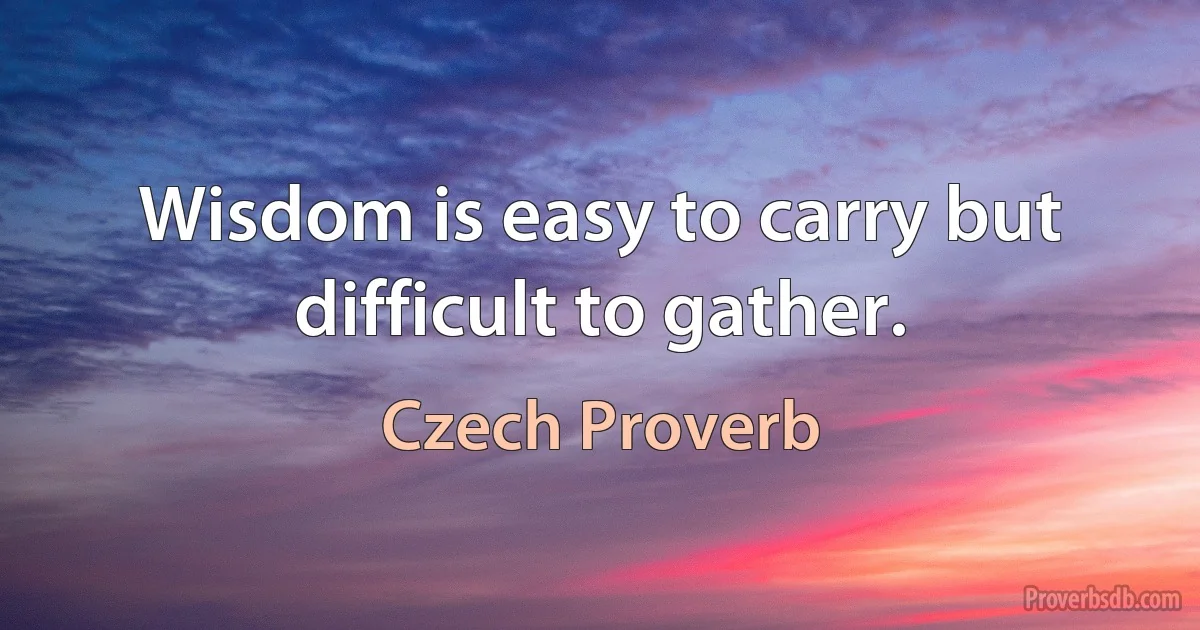 Wisdom is easy to carry but difficult to gather. (Czech Proverb)