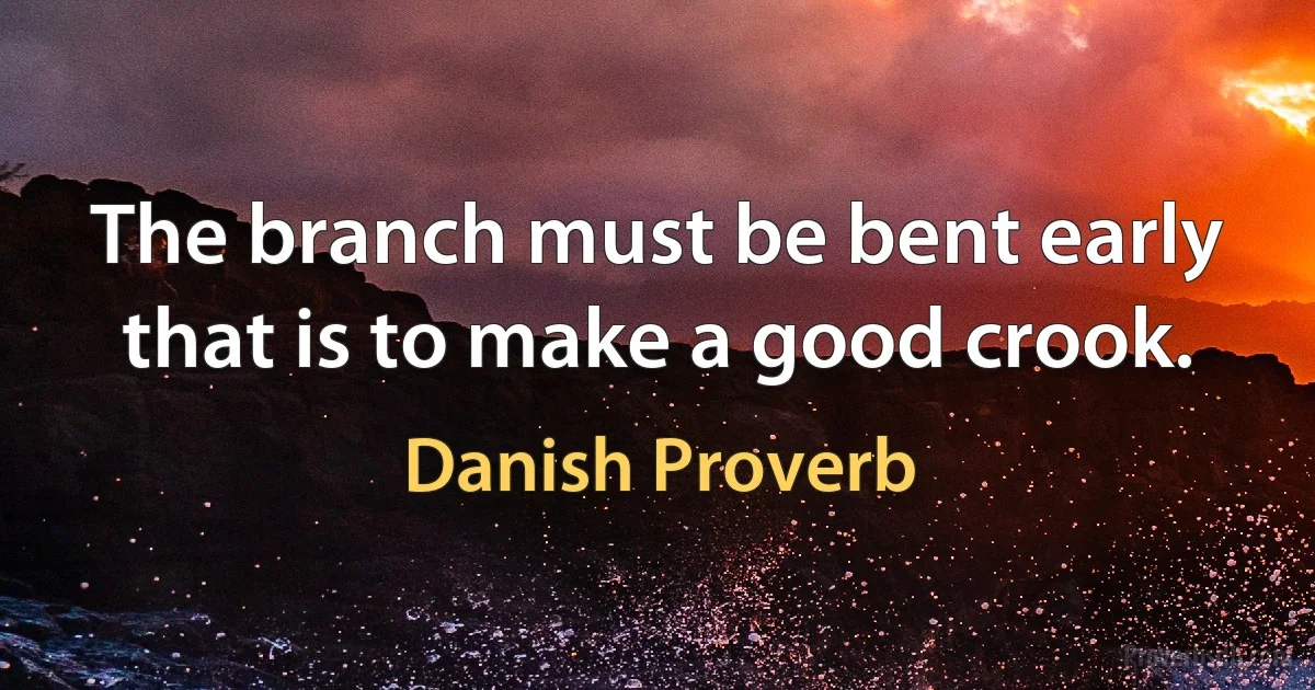 The branch must be bent early that is to make a good crook. (Danish Proverb)