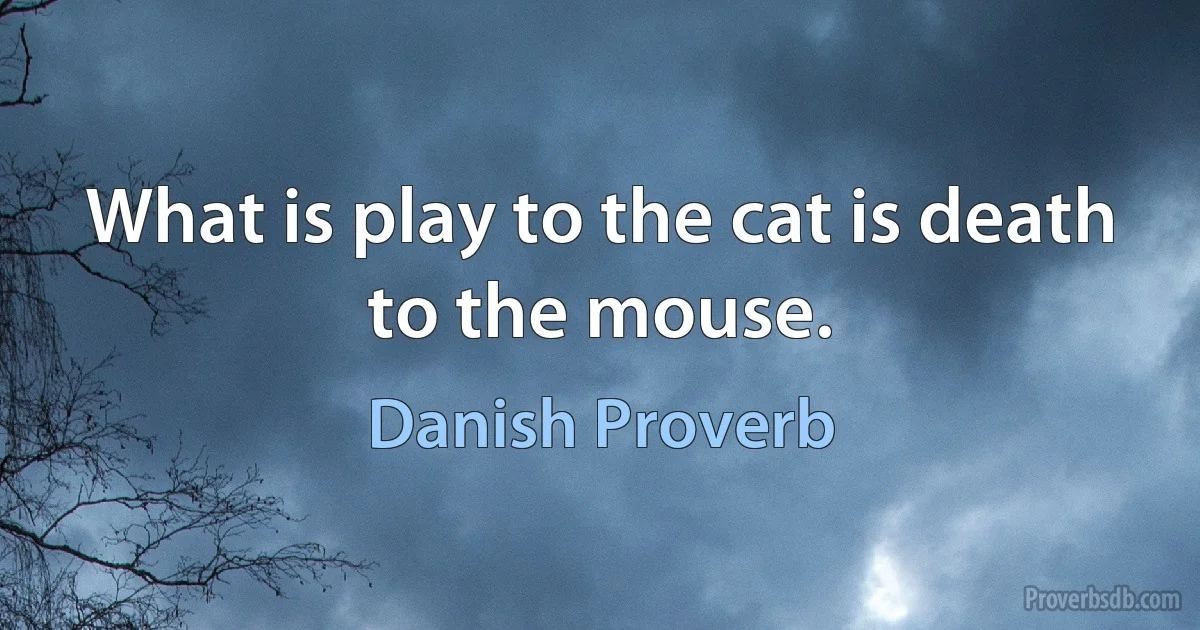 What is play to the cat is death to the mouse. (Danish Proverb)