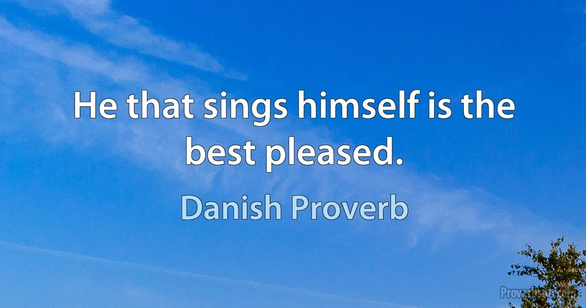 He that sings himself is the best pleased. (Danish Proverb)