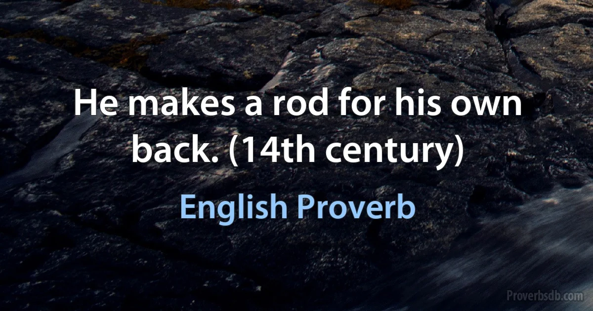 He makes a rod for his own back. (14th century) (English Proverb)