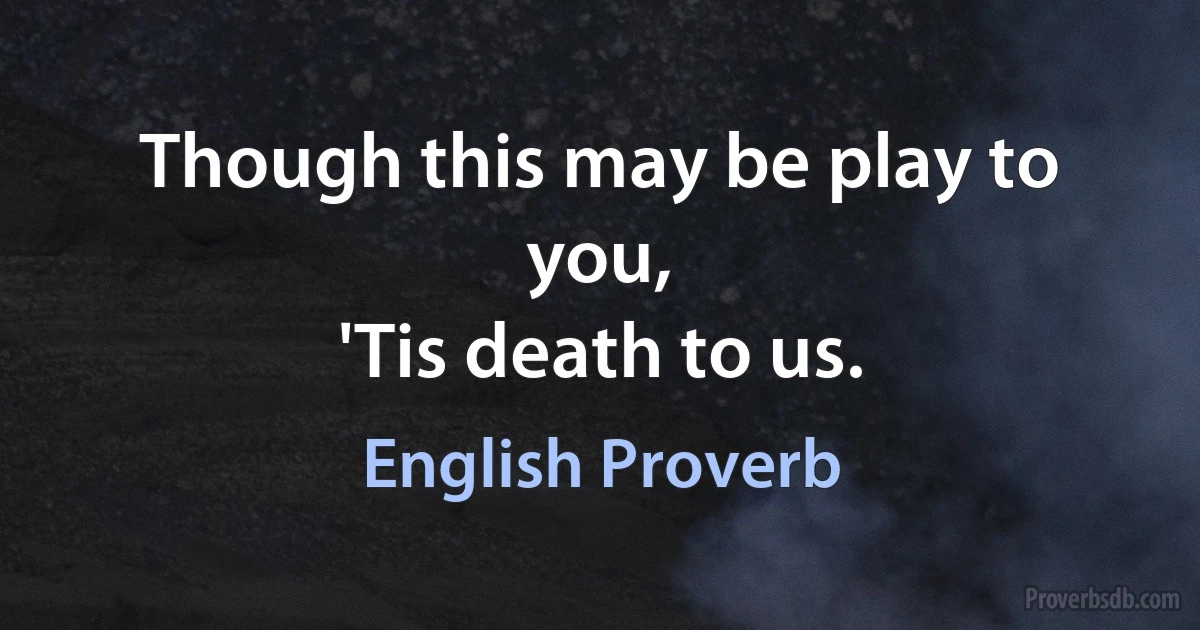 Though this may be play to you,
'Tis death to us. (English Proverb)