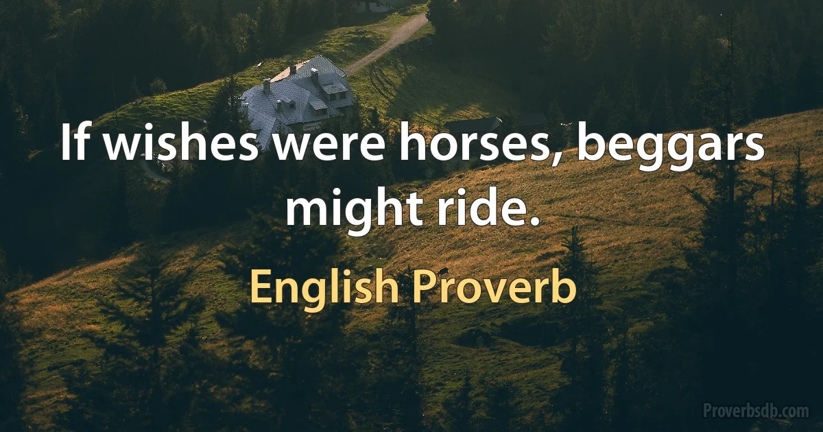 If wishes were horses, beggars might ride. (English Proverb)