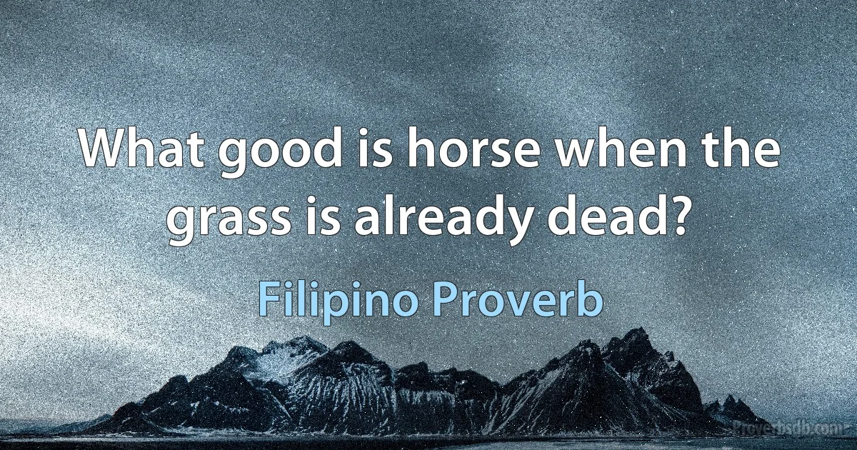 What good is horse when the grass is already dead? (Filipino Proverb)