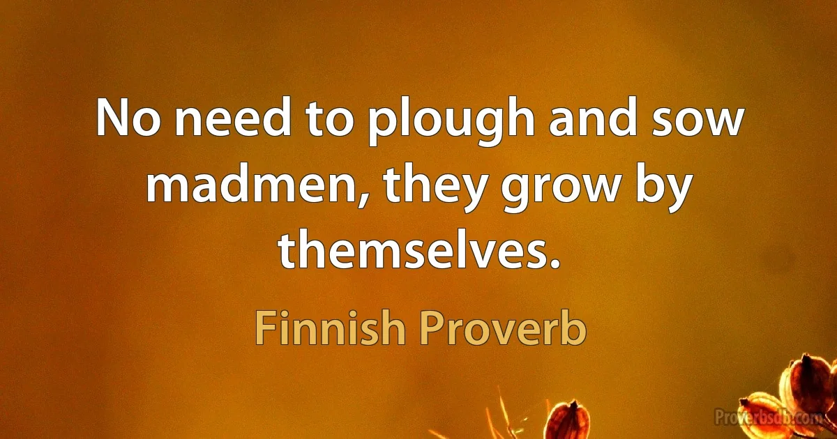 No need to plough and sow madmen, they grow by themselves. (Finnish Proverb)