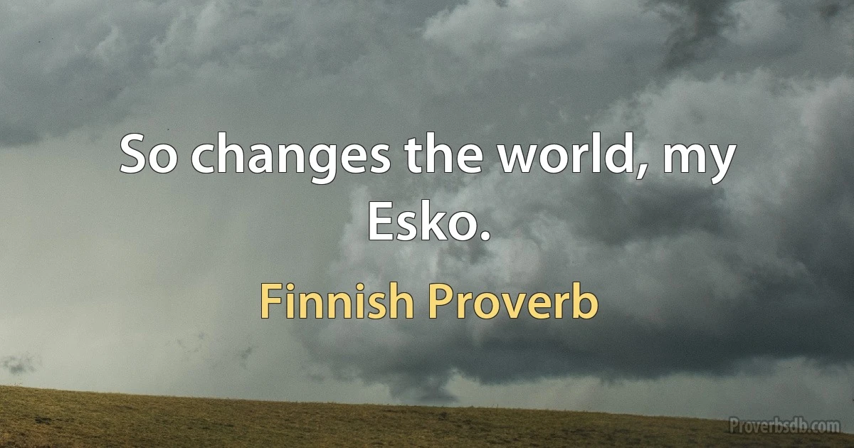 So changes the world, my Esko. (Finnish Proverb)