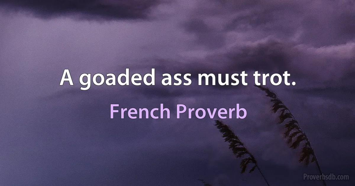 A goaded ass must trot. (French Proverb)