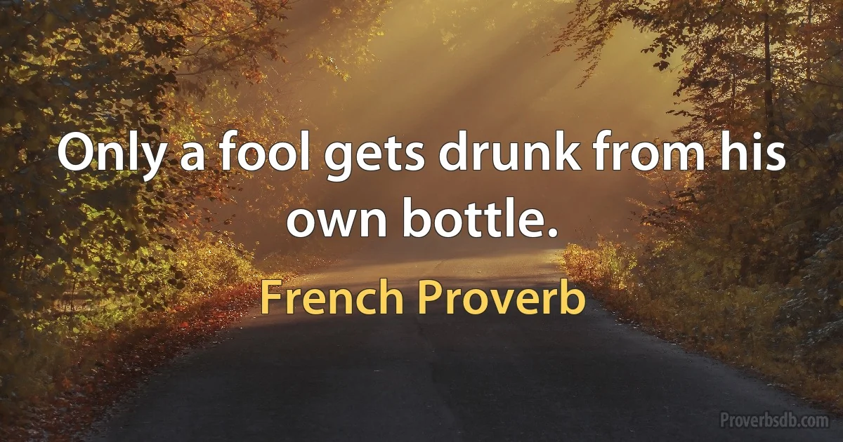 Only a fool gets drunk from his own bottle. (French Proverb)