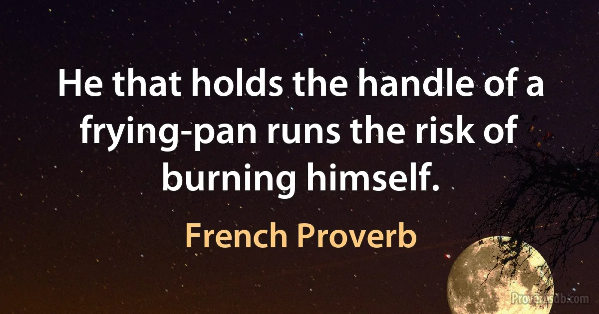 He that holds the handle of a frying-pan runs the risk of burning himself. (French Proverb)