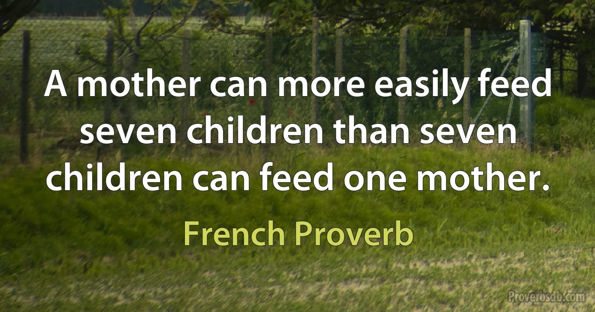 A mother can more easily feed seven children than seven children can feed one mother. (French Proverb)