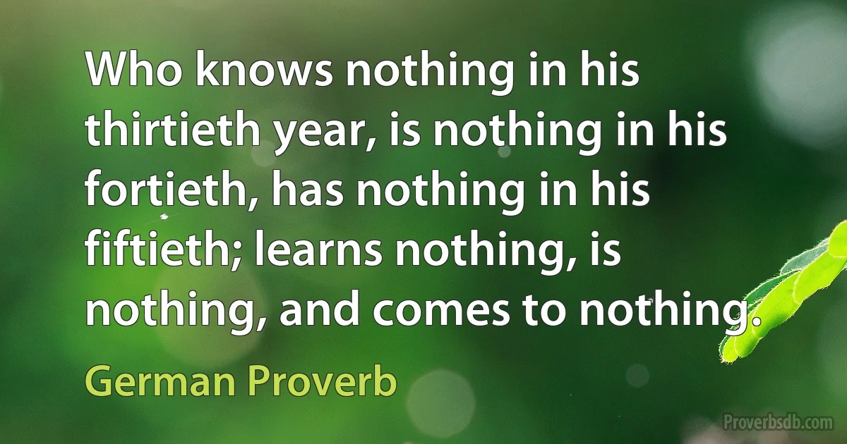 Who knows nothing in his thirtieth year, is nothing in his fortieth, has nothing in his fiftieth; learns nothing, is nothing, and comes to nothing. (German Proverb)