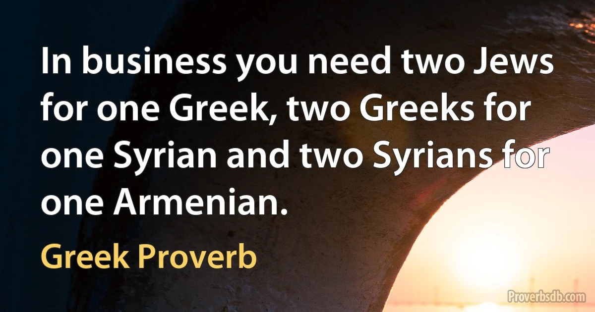 In business you need two Jews for one Greek, two Greeks for one Syrian and two Syrians for one Armenian. (Greek Proverb)