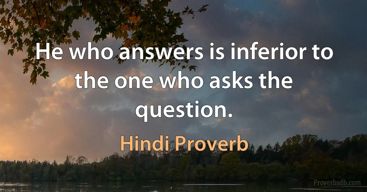 He who answers is inferior to the one who asks the question. (Hindi Proverb)