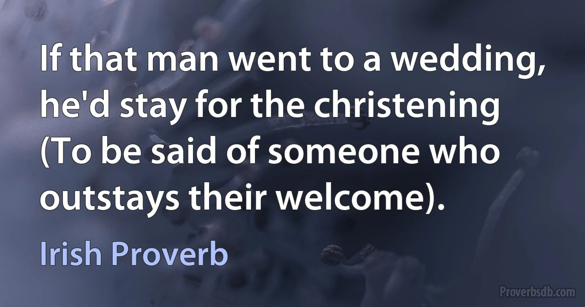 If that man went to a wedding, he'd stay for the christening (To be said of someone who outstays their welcome). (Irish Proverb)