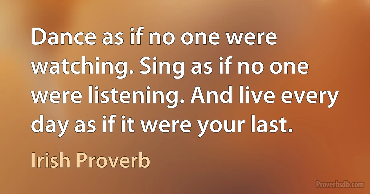 Dance as if no one were watching. Sing as if no one were listening. And live every day as if it were your last. (Irish Proverb)