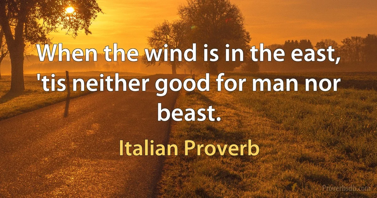 When the wind is in the east, 'tis neither good for man nor beast. (Italian Proverb)