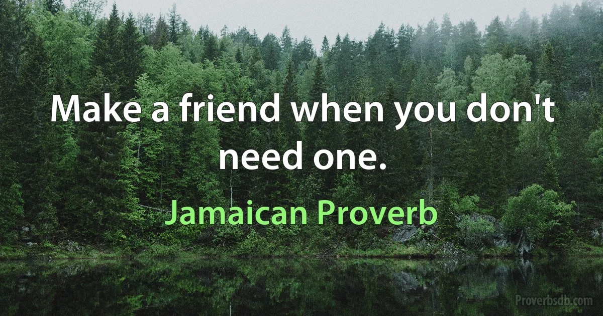 Make a friend when you don't need one. (Jamaican Proverb)