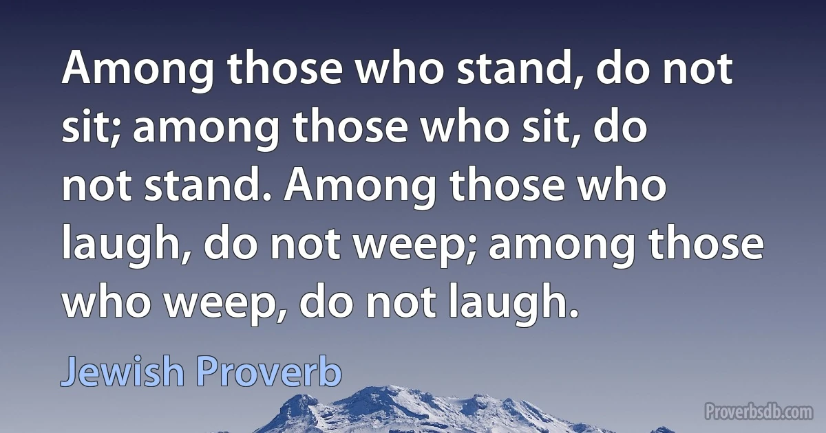 Among those who stand, do not sit; among those who sit, do not stand. Among those who laugh, do not weep; among those who weep, do not laugh. (Jewish Proverb)