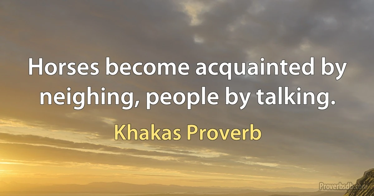 Horses become acquainted by neighing, people by talking. (Khakas Proverb)