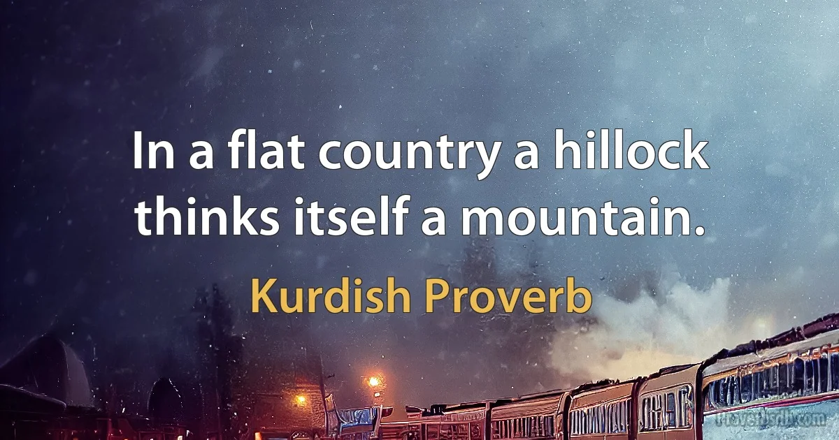 In a flat country a hillock thinks itself a mountain. (Kurdish Proverb)